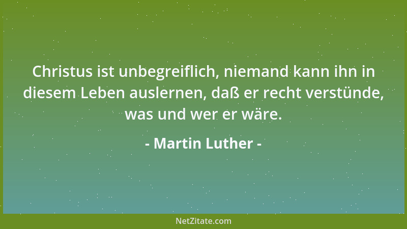 Martin Luther - Christus ist unbegreiflich, niemand kann ihn in diesem Leben auslernen, daß er recht verstünde, was und wer...