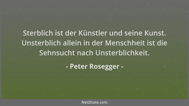 Peter Rosegger - Sterblich ist der Künstler und seine Kunst. Unsterblich allein in der Menschheit ist die Sehnsucht nach Un...