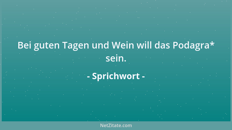 Sprichwort - Bei guten Tagen und Wein will das Podagra* sein....