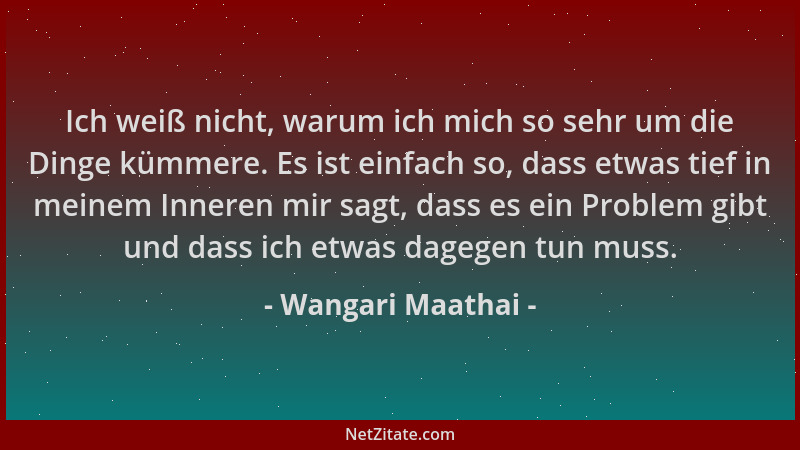 Wangari Maathai - Ich weiß nicht, warum ich mich so sehr um die Dinge kümmere. Es ist einfach so, dass etwas tief in meinem...