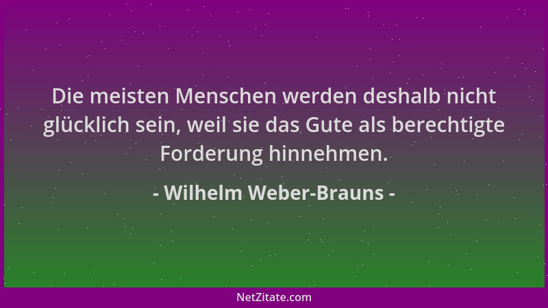 Wilhelm Weber-Brauns - Die meisten Menschen werden deshalb nicht glücklich sein, weil sie das Gute als berechtigte Forderun...