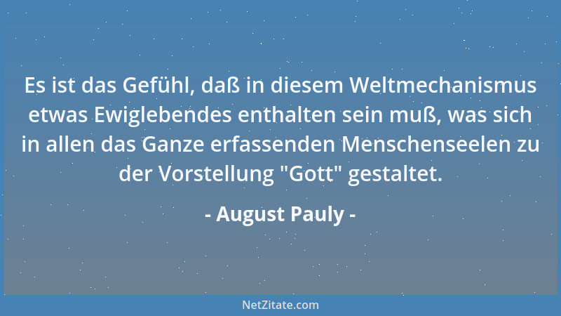 August Pauly - Es ist das Gefühl, daß in diesem Weltmechanismus etwas Ewiglebendes enthalten sein muß, was sich in allen da...