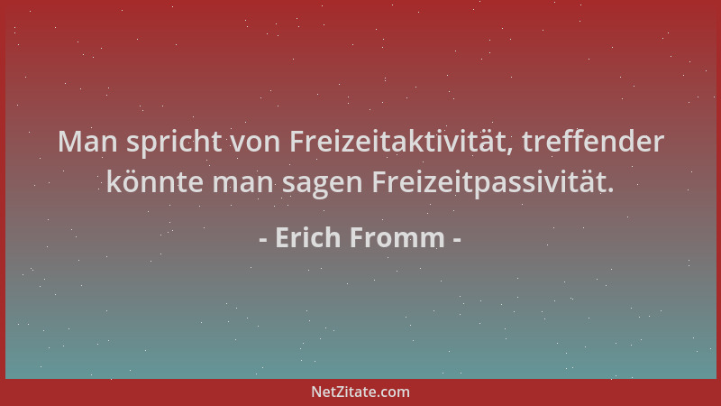 Erich Fromm - Man spricht von Freizeitaktivität, treffender könnte man sagen Freizeitpassivität....