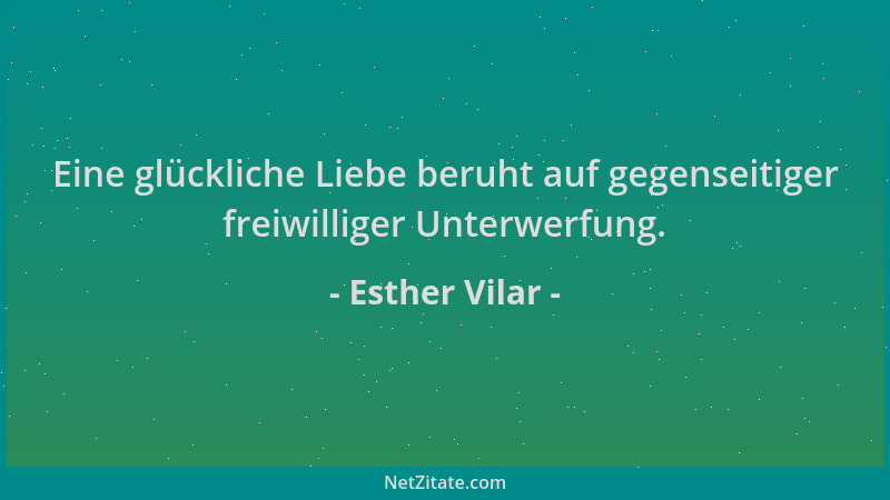 Esther Vilar - Eine glückliche Liebe beruht auf gegenseitiger freiwilliger Unterwerfung....