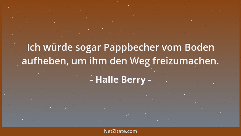 Halle Berry - Ich würde sogar Pappbecher vom Boden aufheben, um ihm den Weg freizumachen....