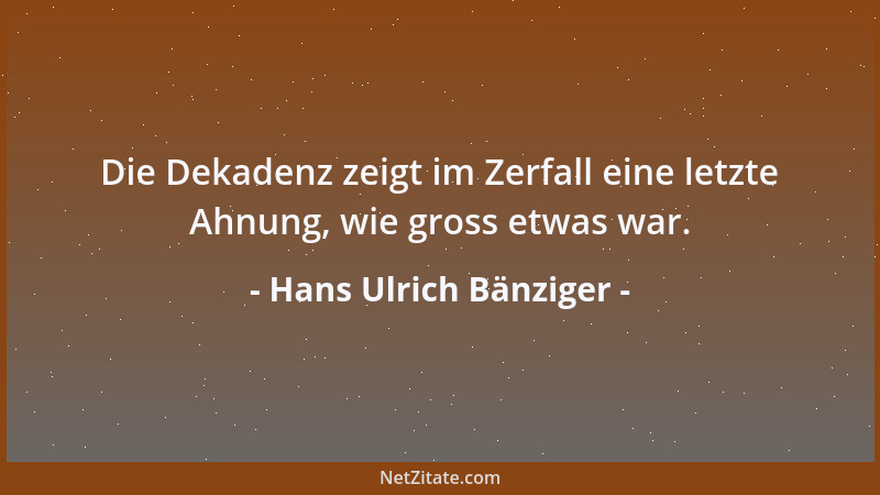 Hans Ulrich Bänziger - Die Dekadenz zeigt im Zerfall eine letzte Ahnung, wie gross etwas war....