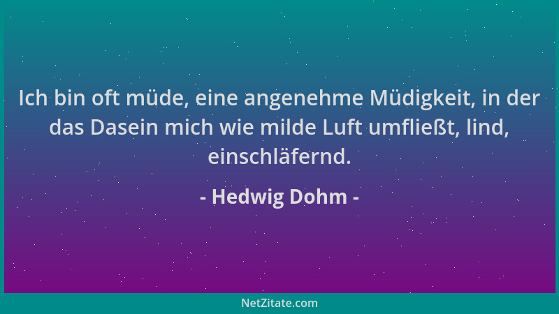 Hedwig Dohm - Ich bin oft müde, eine angenehme Müdigkeit, in der das Dasein mich wie milde Luft umfließt, lind, einschläfer...