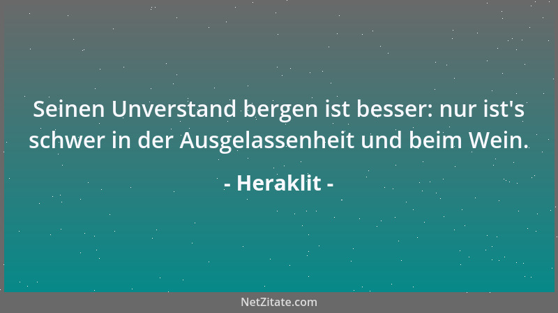 Heraklit - Seinen Unverstand bergen ist besser: nur ist 's schwer in der Ausgelassenheit und beim Wein....
