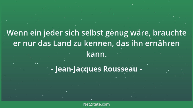 Jean-Jacques Rousseau - Wenn ein jeder sich selbst genug wäre, brauchte er nur das Land zu kennen, das ihn ernähren kann....