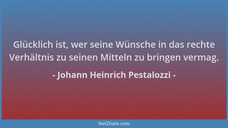 Johann Heinrich Pestalozzi - Glücklich ist, wer seine Wünsche in das rechte Verhältnis zu seinen Mitteln zu bringen vermag....