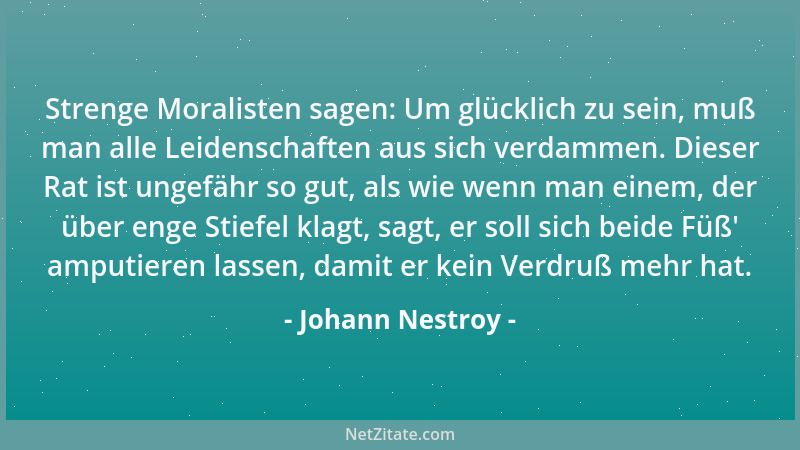 Johann Nestroy - Strenge Moralisten sagen: Um glücklich zu sein, muß man alle Leidenschaften aus sich verdammen. Dieser Rat...