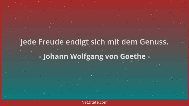 Johann Wolfgang von Goethe - Jede Freude endigt sich mit dem Genuss....