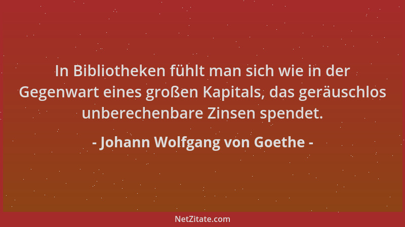 Johann Wolfgang von Goethe - In Bibliotheken fühlt man sich wie in der Gegenwart eines großen Kapitals, das geräuschlos unb...