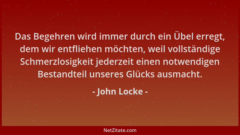 John Locke - Das Begehren wird immer durch ein Übel erregt, dem wir entfliehen möchten, weil vollständige Schmerzlosigkeit...