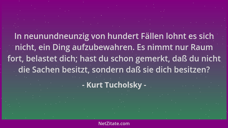 Kurt Tucholsky - In neunundneunzig von hundert Fällen lohnt es sich nicht, ein Ding aufzubewahren. Es nimmt nur Raum fort,...