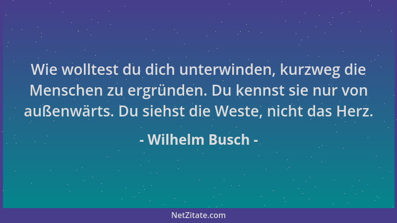Wilhelm Busch - Wie wolltest du dich unterwinden, kurzweg die Menschen zu ergründen. Du kennst sie nur von außenwärts. Du s...