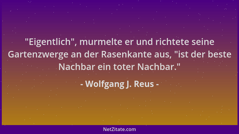 Wolfgang J. Reus -  "Eigentlich ", murmelte er und richtete seine Gartenzwerge an der Rasenkante aus,  "ist der beste Nachbar...