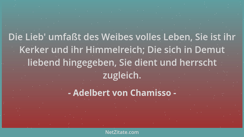Adelbert von Chamisso - Die Lieb ' umfaßt des Weibes volles Leben, Sie ist ihr Kerker und ihr Himmelreich; Die sich in Demut...