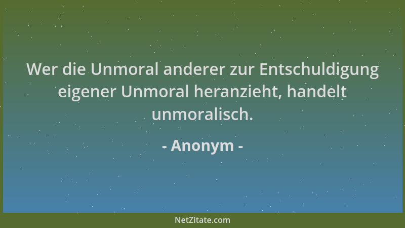 Anonym - Wer die Unmoral anderer zur Entschuldigung eigener Unmoral heranzieht, handelt unmoralisch....