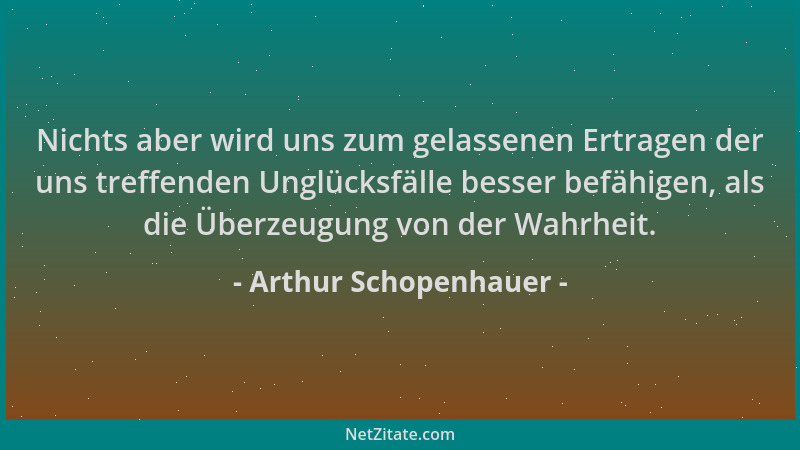 Arthur Schopenhauer - Nichts aber wird uns zum gelassenen Ertragen der uns treffenden Unglücksfälle besser befähigen, als d...
