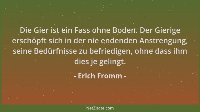 Erich Fromm - Die Gier ist ein Fass ohne Boden. Der Gierige erschöpft sich in der nie endenden Anstrengung, seine Bedürfnis...
