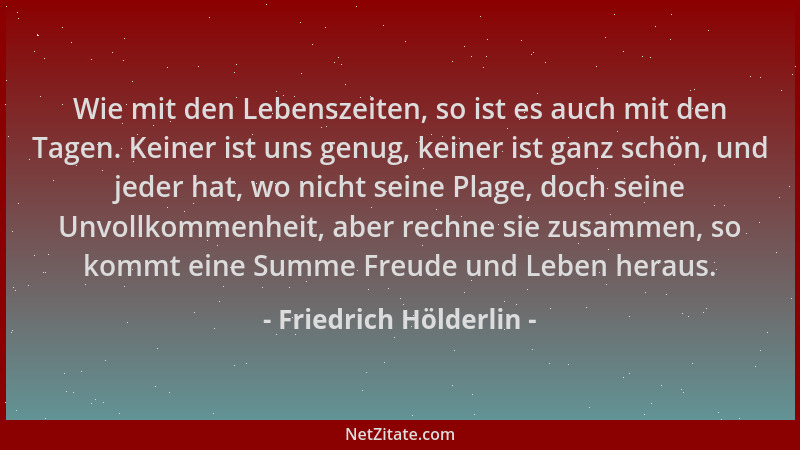 Friedrich Hölderlin - Wie mit den Lebenszeiten, so ist es auch mit den Tagen. Keiner ist uns genug, keiner ist ganz schön,...