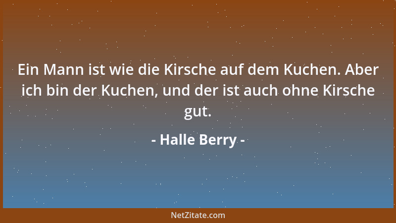 Halle Berry - Ein Mann ist wie die Kirsche auf dem Kuchen. Aber ich bin der Kuchen, und der ist auch ohne Kirsche gut....