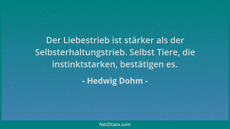 Hedwig Dohm - Der Liebestrieb ist stärker als der Selbsterhaltungstrieb. Selbst Tiere, die instinktstarken, bestätigen es....