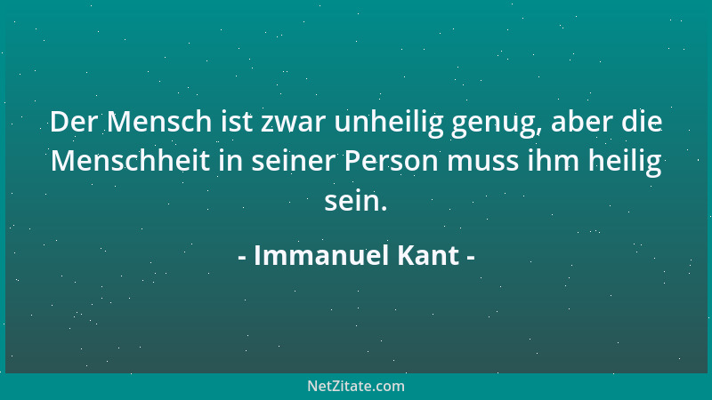 Immanuel Kant - Der Mensch ist zwar unheilig genug, aber die Menschheit in seiner Person muss ihm heilig sein....