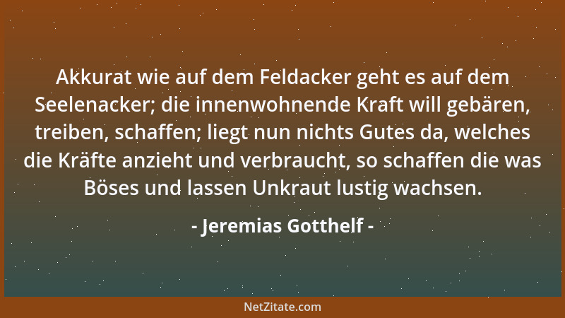 Jeremias Gotthelf - Akkurat wie auf dem Feldacker geht es auf dem Seelenacker; die innenwohnende Kraft will gebären, treibe...
