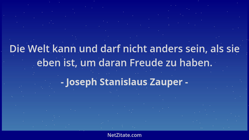 Joseph Stanislaus Zauper - Die Welt kann und darf nicht anders sein, als sie eben ist, um daran Freude zu haben....