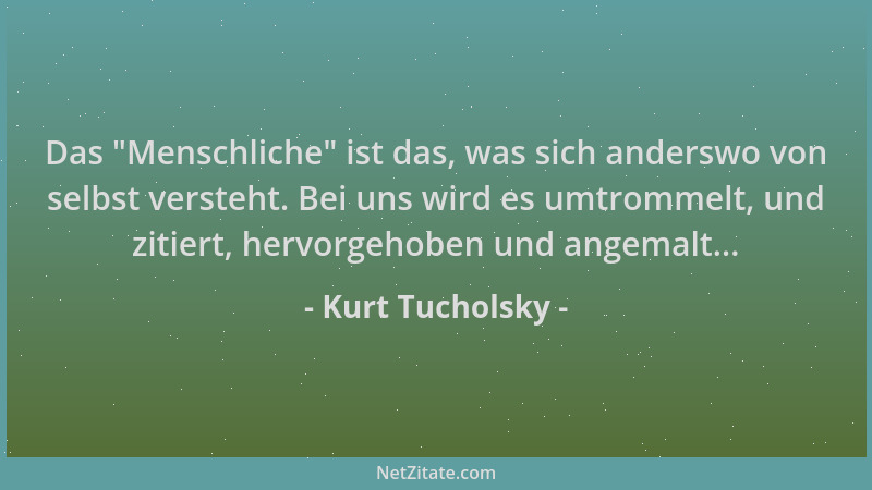 Kurt Tucholsky - Das  "Menschliche " ist das, was sich anderswo von selbst versteht. Bei uns wird es umtrommelt, und zitiert,...