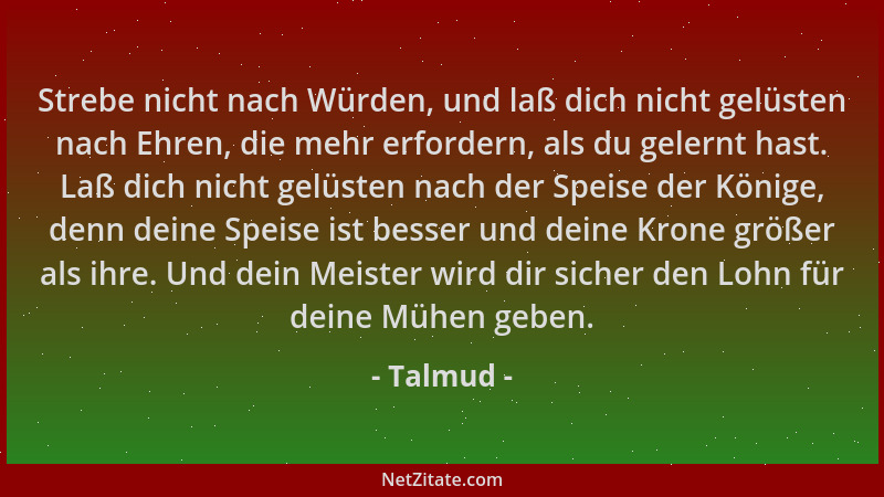 Talmud - Strebe nicht nach Würden, und laß dich nicht gelüsten nach Ehren, die mehr erfordern, als du gelernt hast. Laß dic...