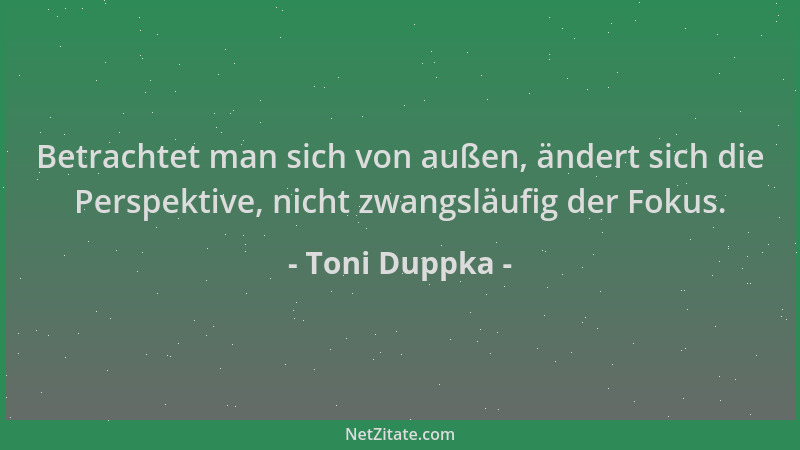 Toni Duppka - Betrachtet man sich von außen, ändert sich die Perspektive, nicht zwangsläufig der Fokus....