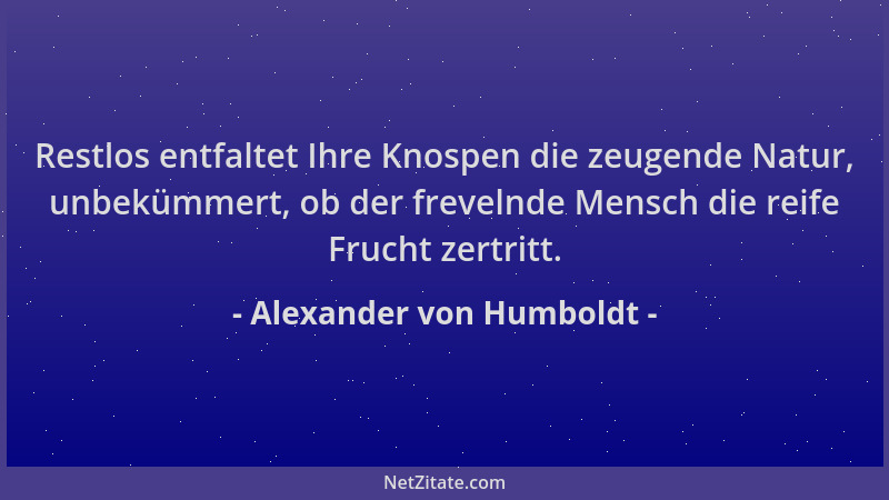 Alexander von Humboldt - Restlos entfaltet Ihre Knospen die zeugende Natur, unbekümmert, ob der frevelnde Mensch die reife...