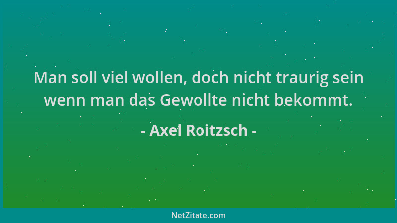 Axel Roitzsch - Man soll viel wollen, doch nicht traurig sein wenn man das Gewollte nicht bekommt....