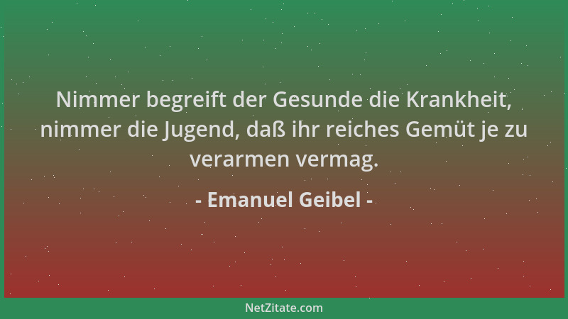 Emanuel Geibel - Nimmer begreift der Gesunde die Krankheit, nimmer die Jugend, daß ihr reiches Gemüt je zu verarmen vermag....