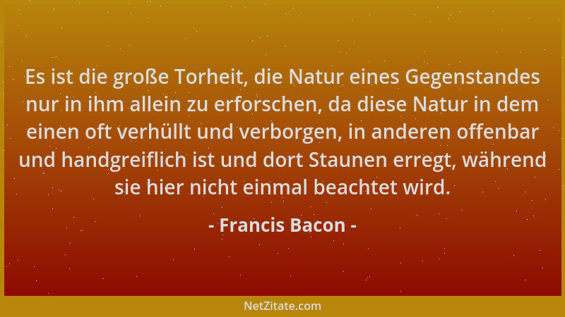 Francis Bacon - Es ist die große Torheit, die Natur eines Gegenstandes nur in ihm allein zu erforschen, da diese Natur in d...