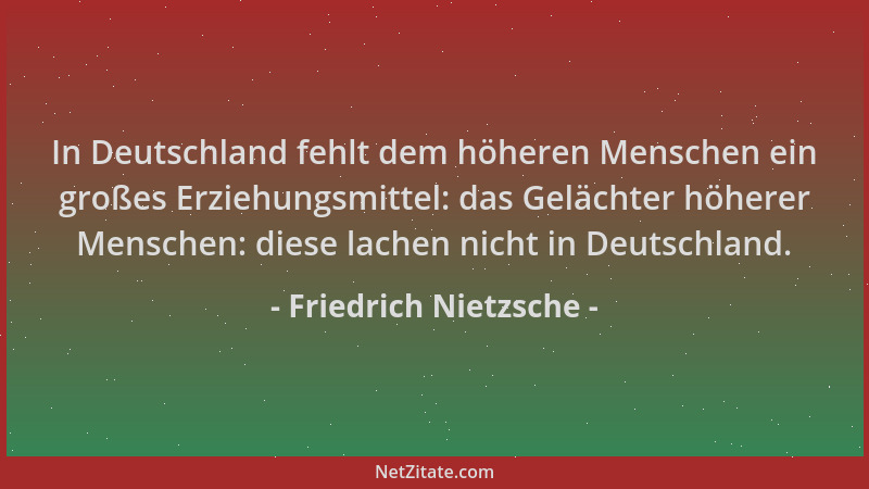 Friedrich Nietzsche - In Deutschland fehlt dem höheren Menschen ein großes Erziehungsmittel: das Gelächter höherer Menschen...