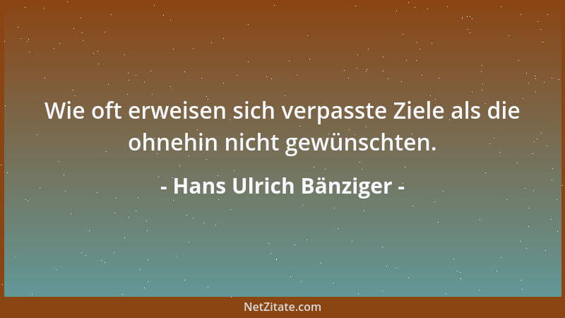 Hans Ulrich Bänziger - Wie oft erweisen sich verpasste Ziele als die ohnehin nicht gewünschten....