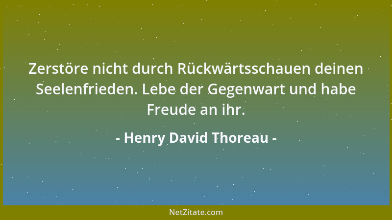 Henry David Thoreau - Zerstöre nicht durch Rückwärtsschauen deinen Seelenfrieden. Lebe der Gegenwart und habe Freude an ihr...