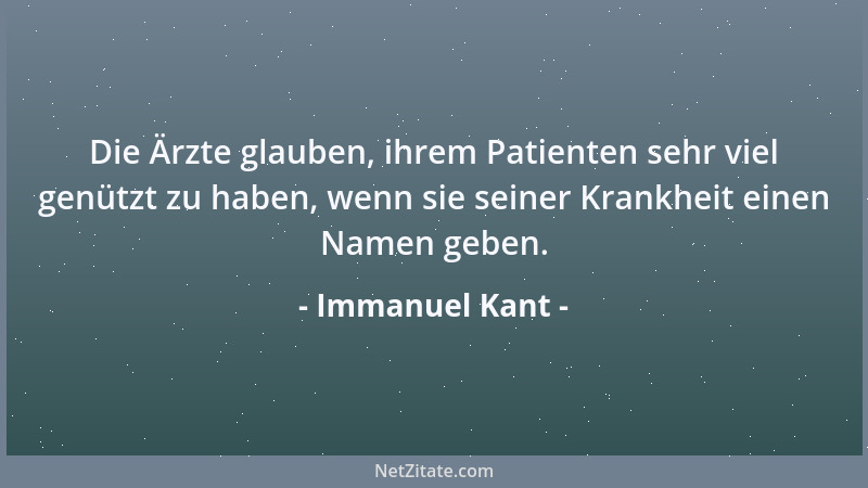 Immanuel Kant - Die Ärzte glauben, ihrem Patienten sehr viel genützt zu haben, wenn sie seiner Krankheit einen Namen geben....
