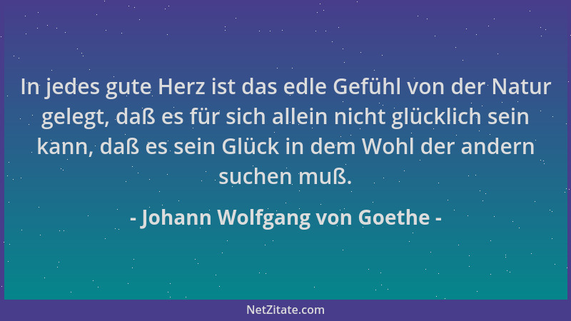 Johann Wolfgang von Goethe - In jedes gute Herz ist das edle Gefühl von der Natur gelegt, daß es für sich allein nicht glüc...