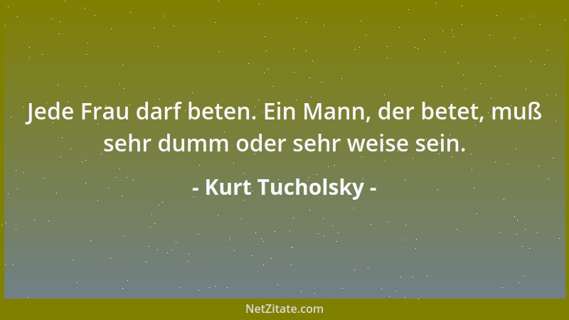 Kurt Tucholsky - Jede Frau darf beten. Ein Mann, der betet, muß sehr dumm oder sehr weise sein....