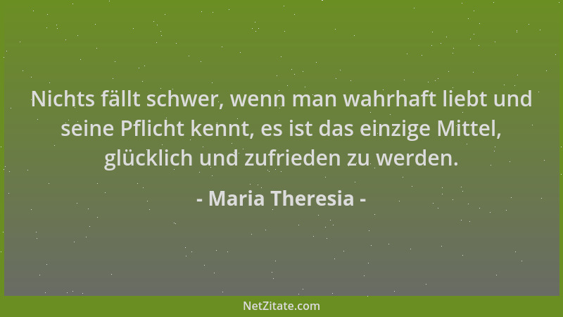 Maria Theresia - Nichts fällt schwer, wenn man wahrhaft liebt und seine Pflicht kennt, es ist das einzige Mittel, glücklich...