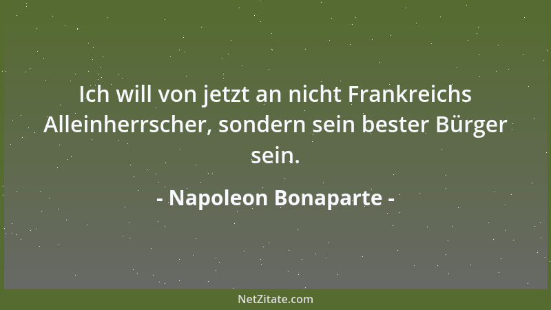 Napoleon Bonaparte - Ich will von jetzt an nicht Frankreichs Alleinherrscher, sondern sein bester Bürger sein....