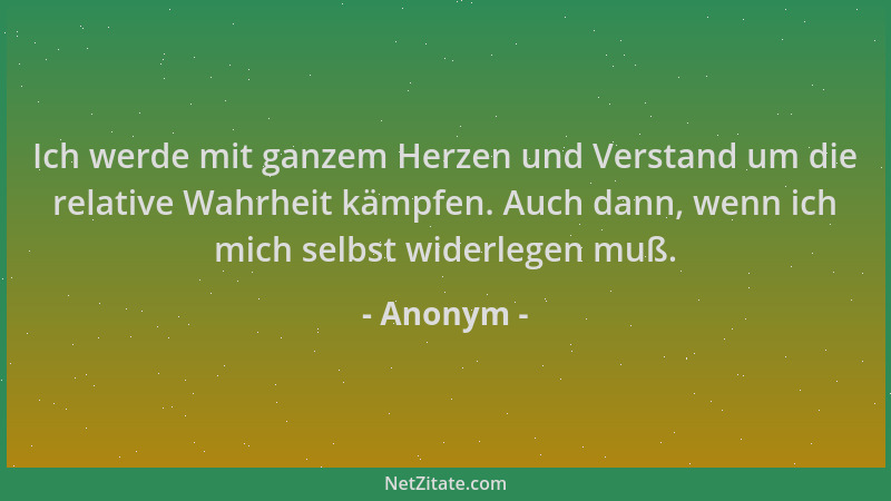 Anonym - Ich werde mit ganzem Herzen und Verstand um die relative Wahrheit kämpfen. Auch dann, wenn ich mich selbst widerle...