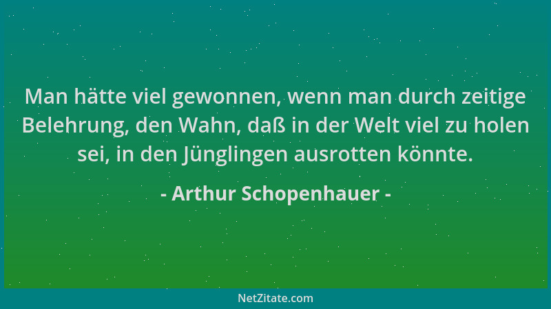 Arthur Schopenhauer - Man hätte viel gewonnen, wenn man durch zeitige Belehrung, den Wahn, daß in der Welt viel zu holen se...