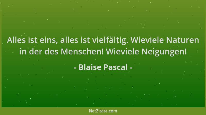 Blaise Pascal - Alles ist eins, alles ist vielfältig. Wieviele Naturen in der des Menschen! Wieviele Neigungen!...