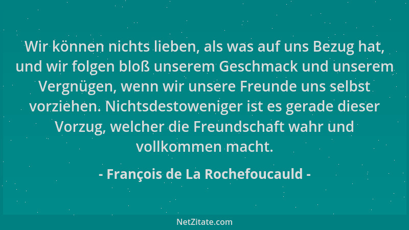 François de La Rochefoucauld - Wir können nichts lieben, als was auf uns Bezug hat, und wir folgen bloß unserem Geschmack u...
